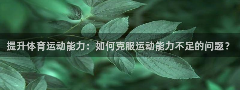 三亿体育网页版：提升体育运动能力：如何克服运动能力不足的问题？